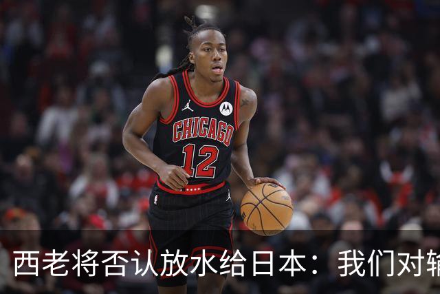 西老将否认放水给日本：我们对输球是最失望的